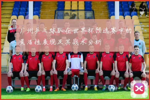 广州乒乓球队在世界杯预选赛中的灵活性表现及其战术分析
