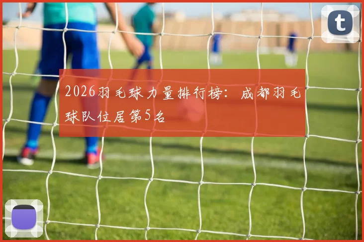 2026羽毛球力量排行榜：成都羽毛球队位居第5名