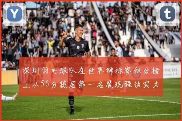 深圳羽毛球队在世界锦标赛积分榜上以56分稳居第一名展现强劲实力