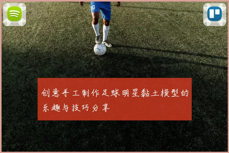 创意手工制作足球明星黏土模型的乐趣与技巧分享