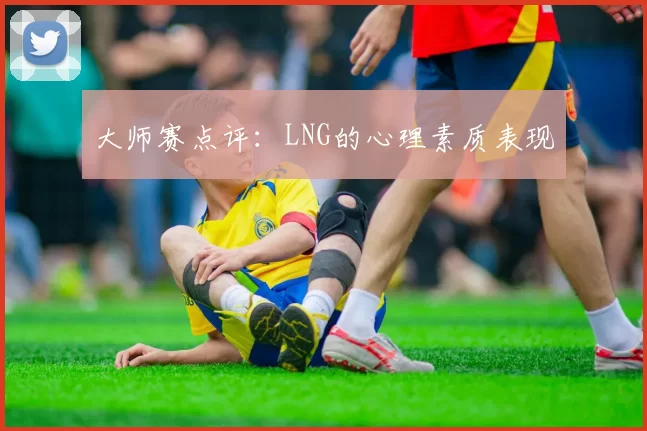 大师赛点评：LNG的心理素质表现