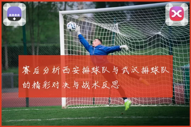 赛后分析西安排球队与武汉排球队的精彩对决与战术反思