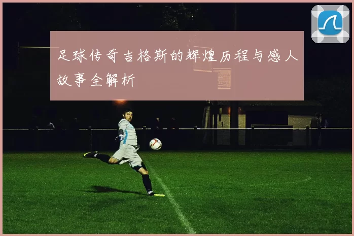 足球传奇吉格斯的辉煌历程与感人故事全解析