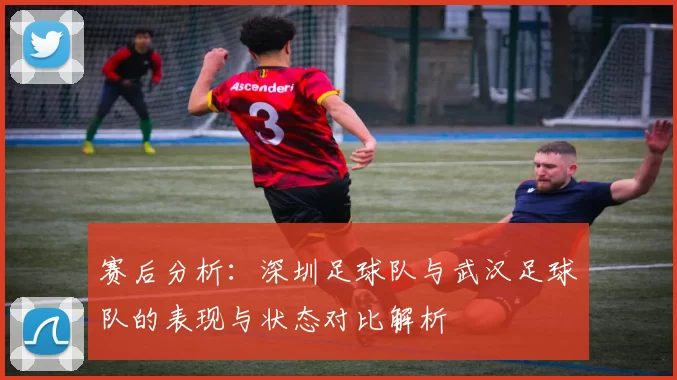 赛后分析：深圳足球队与武汉足球队的表现与状态对比解析